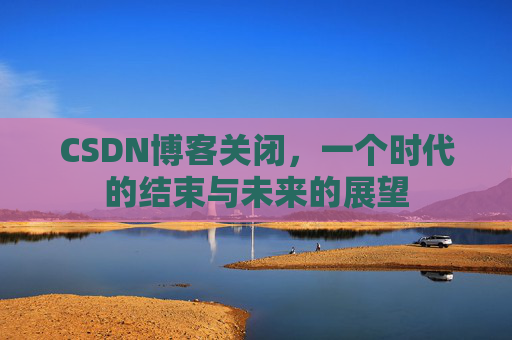 CSDN博客关闭，一个时代的结束与未来的展望